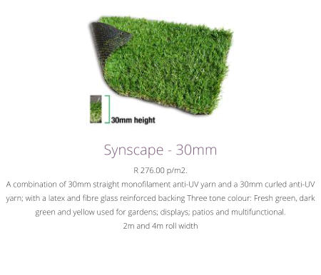 Synscape - 30mmR 276.00 p/m2.A combination of 30mm straight monofilament anti-UV yarn and a 30mm curled anti-UV yarn; with a latex and fibre glass reinforced backing Three tone colour: Fresh green, dark green and yellow used for gardens; displays; patios and multifunctional. 2m and 4m roll width