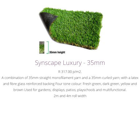 Synscape Luxury - 35mmR 317.00 p/m2.A combination of 35mm straight monofilament yarn and a 35mm curled yarn; with a latex and fibre glass reinforced backing Four tone colour: Fresh green, dark green, yellow and brown Used for gardens; displays; patios; playschools and multifunctional. 2m and 4m roll width
