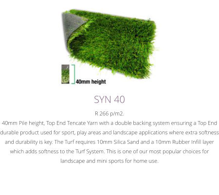 SYN 40R 266 p/m2.40mm Pile height, Top End Tencate Yarn with a double backing system ensuring a Top End durable product used for sport, play areas and landscape applications where extra softness and durability is key. The Turf requires 10mm Silica Sand and a 10mm Rubber Infill layer which adds softness to the Turf System. This is one of our most popular choices for landscape and mini sports for home use.﻿
