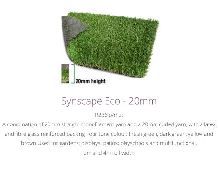 Synscape Eco - 20mmR236 p/m2.A combination of 20mm straight monofilament yarn and a 20mm curled yarn; with a latex and fibre glass reinforced backing Four tone colour: Fresh green, dark green, yellow and brown Used for gardens; displays; patios; playschools and multifunctional.2m and 4m roll width