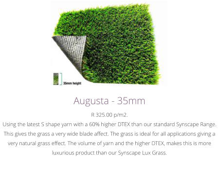 Augusta - 35mmR 325.00 p/m2.Using the latest S shape yarn with a 60% higher DTEX than our standard Synscape Range. This gives the grass a very wide blade affect. The grass is ideal for all applications giving a very natural grass effect. The volume of yarn and the higher DTEX, makes this is more luxurious product than our Synscape Lux Grass.﻿
