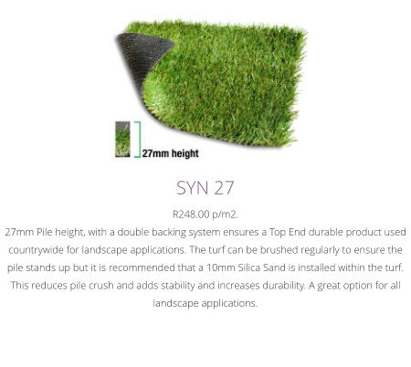 SYN 27R248.00 p/m2.27mm Pile height, with a double backing system ensures a Top End durable product used countrywide for landscape applications. The turf can be brushed regularly to ensure the pile stands up but it is recommended that a 10mm Silica Sand is installed within the turf. This reduces pile crush and adds stability and increases durability. A great option for all landscape applications.